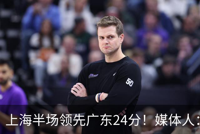上海半场领先广东24分！媒体人：联盟新的冠军痛击曾经的王朝球队