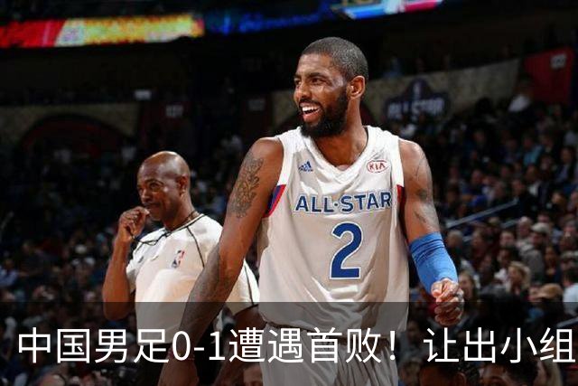 中国男足0-1遭遇首败！让出小组榜首+无缘提前出线，最新形势有变