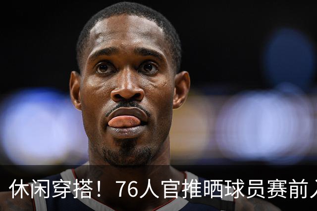 休闲穿搭！76人官推晒球员赛前入场照 詹姆斯脚踩拖鞋手拎水壶