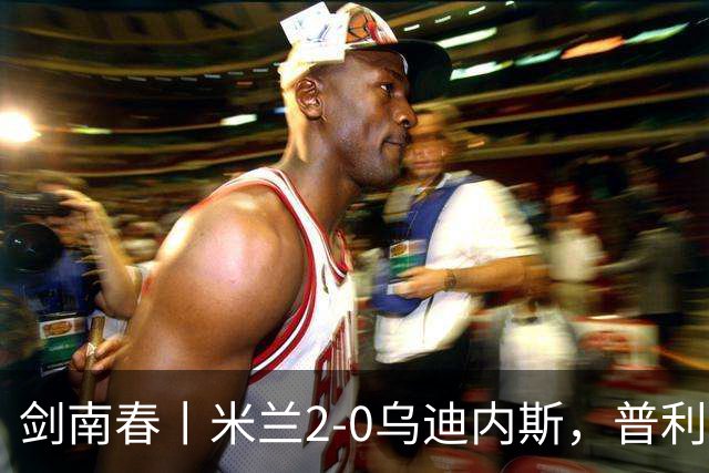 剑南春丨米兰2-0乌迪内斯，普利希奇闪击，哈钦森补射建功