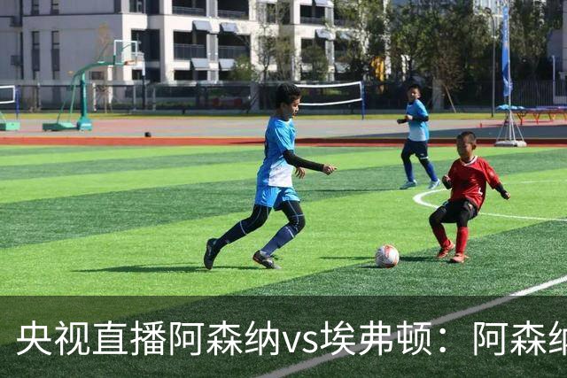 央视直播阿森纳vs埃弗顿：阿森纳紧追曼城，主场啃掉太妃糖