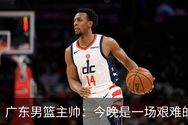广东男篮主帅：今晚是一场艰难的挑战 上海是联赛最出色的队伍之一