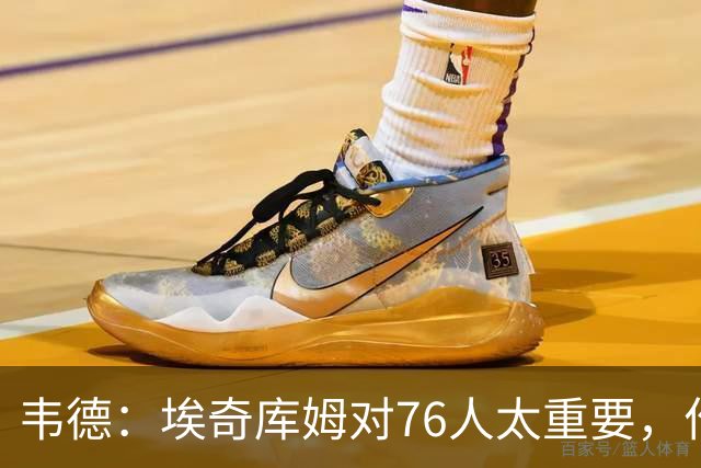 韦德：埃奇库姆对76人太重要，作用远非数据能体现