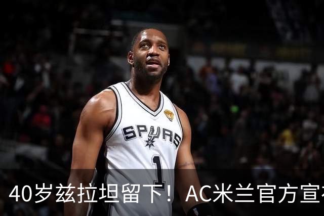40岁兹拉坦留下！AC米兰官方宣布伊布续约一年