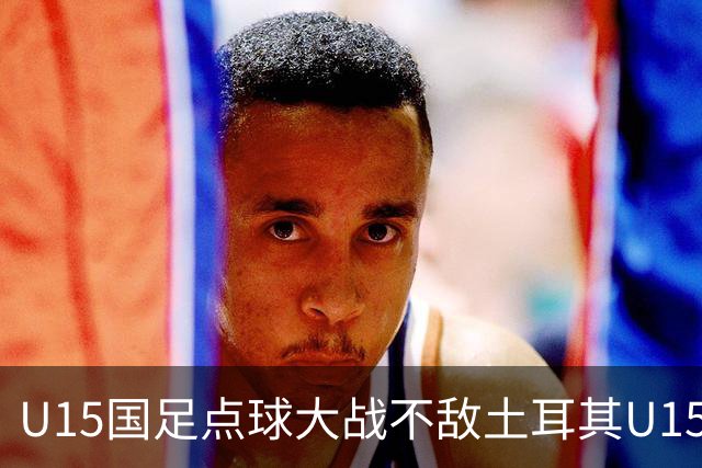 U15国足点球大战不敌土耳其U15，在U15世界杯第二阶段3胜2负