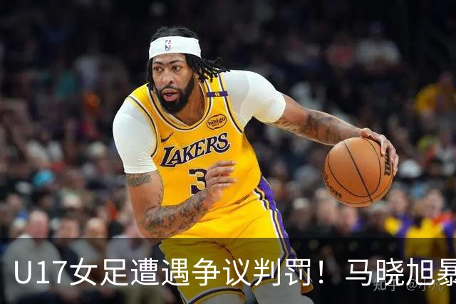 U17女足遭遇争议判罚！马晓旭暴怒，点球被取消，主裁2次改判